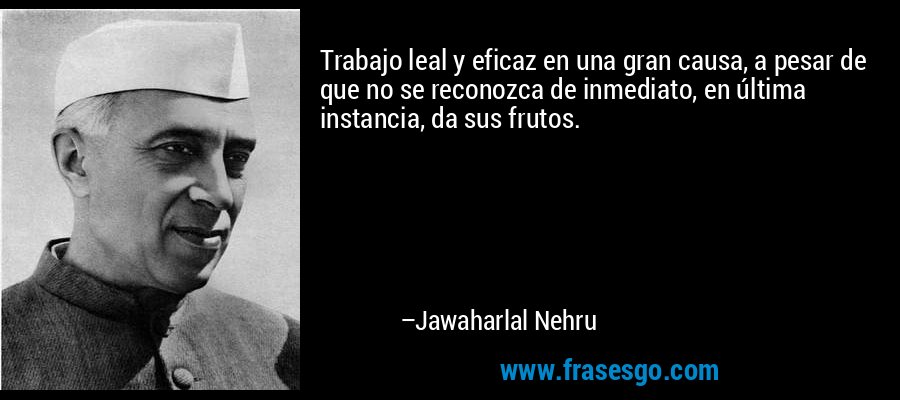 Trabajo leal y eficaz en una gran causa, a pesar de que no se reconozca de inmediato, en última instancia, da sus frutos. – Jawaharlal Nehru
