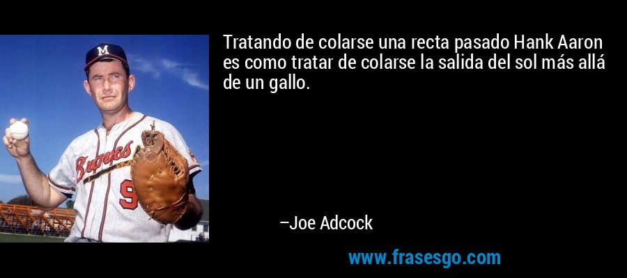 Tratando de colarse una recta pasado Hank Aaron es como tratar de colarse la salida del sol más allá de un gallo. – Joe Adcock