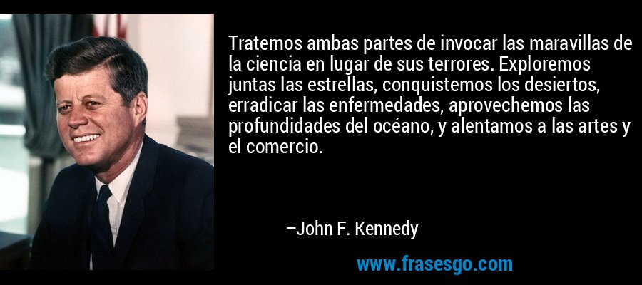 Tratemos ambas partes de invocar las maravillas de la ciencia en lugar de sus terrores. Exploremos juntas las estrellas, conquistemos los desiertos, erradicar las enfermedades, aprovechemos las profundidades del océano, y alentamos a las artes y el comercio. – John F. Kennedy