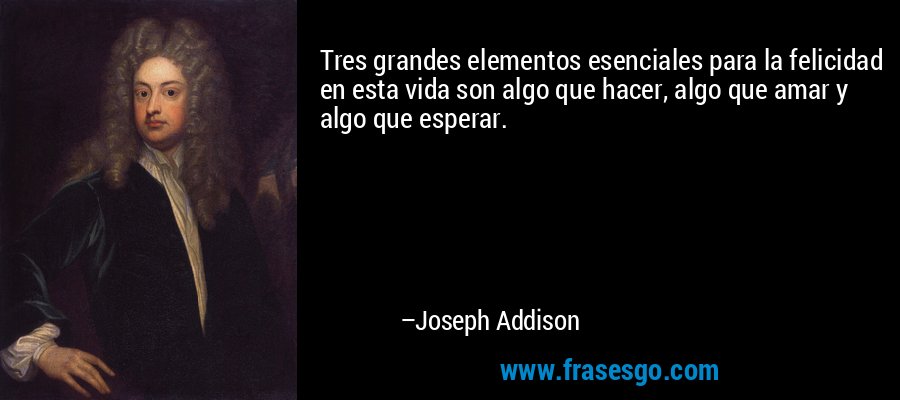 Tres grandes elementos esenciales para la felicidad en esta vida son algo que hacer, algo que amar y algo que esperar. – Joseph Addison