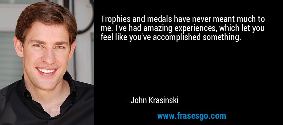 Trophies and medals have never meant much to me. I've had amazing experiences, which let you feel like you've accomplished something. – John Krasinski