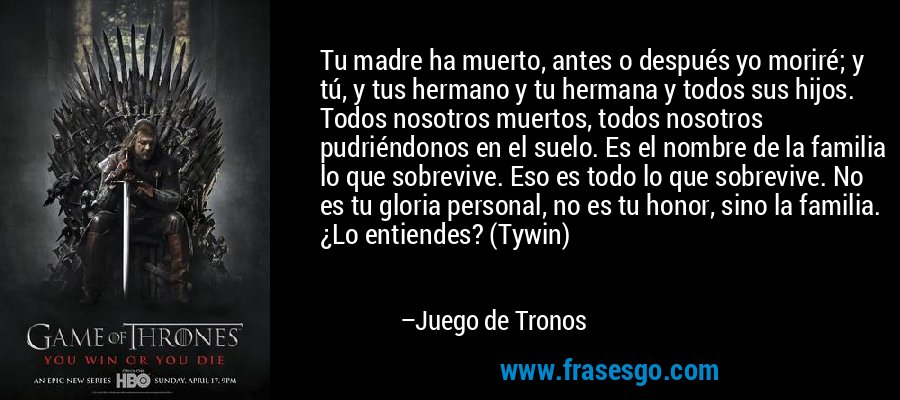 Tu madre ha muerto, antes o después yo moriré; y tú, y tus hermano y tu hermana y todos sus hijos. Todos nosotros muertos, todos nosotros pudriéndonos en el suelo. Es el nombre de la familia lo que sobrevive. Eso es todo lo que sobrevive. No es tu gloria personal, no es tu honor, sino la familia. ¿Lo entiendes? (Tywin) – Juego de Tronos