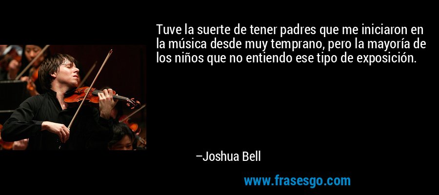 Tuve la suerte de tener padres que me iniciaron en la música desde muy temprano, pero la mayoría de los niños que no entiendo ese tipo de exposición. – Joshua Bell