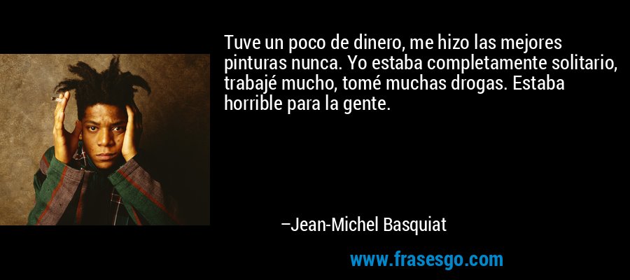 Tuve un poco de dinero, me hizo las mejores pinturas nunca. Yo estaba completamente solitario, trabajé mucho, tomé muchas drogas. Estaba horrible para la gente. – Jean-Michel Basquiat