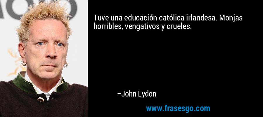 Tuve una educación católica irlandesa. Monjas horribles, vengativos y crueles. – John Lydon