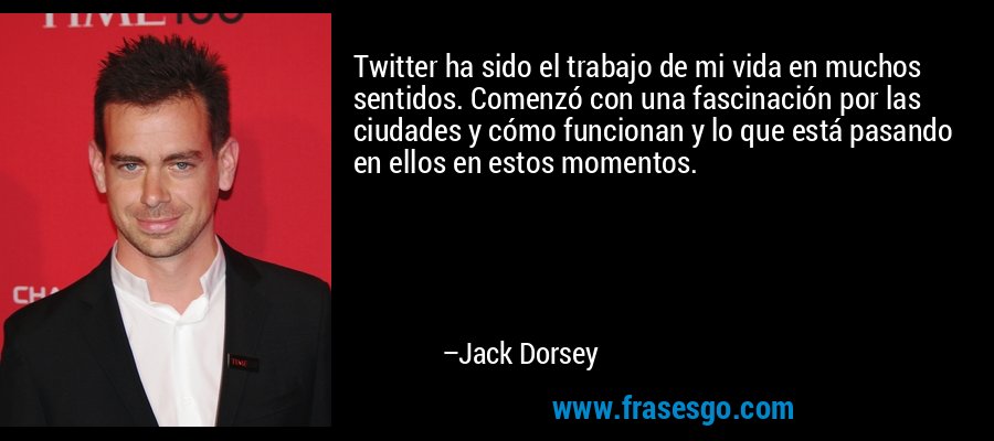 Twitter ha sido el trabajo de mi vida en muchos sentidos. Comenzó con una fascinación por las ciudades y cómo funcionan y lo que está pasando en ellos en estos momentos. – Jack Dorsey