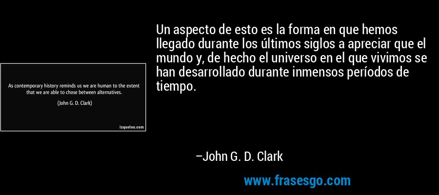 Un aspecto de esto es la forma en que hemos llegado durante los últimos siglos a apreciar que el mundo y, de hecho el universo en el que vivimos se han desarrollado durante inmensos períodos de tiempo. – John G. D. Clark