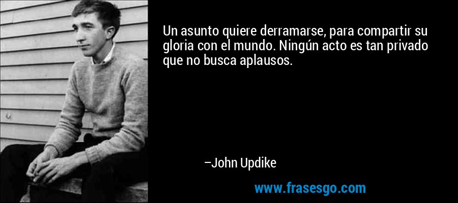 Un asunto quiere derramarse, para compartir su gloria con el mundo. Ningún acto es tan privado que no busca aplausos. – John Updike