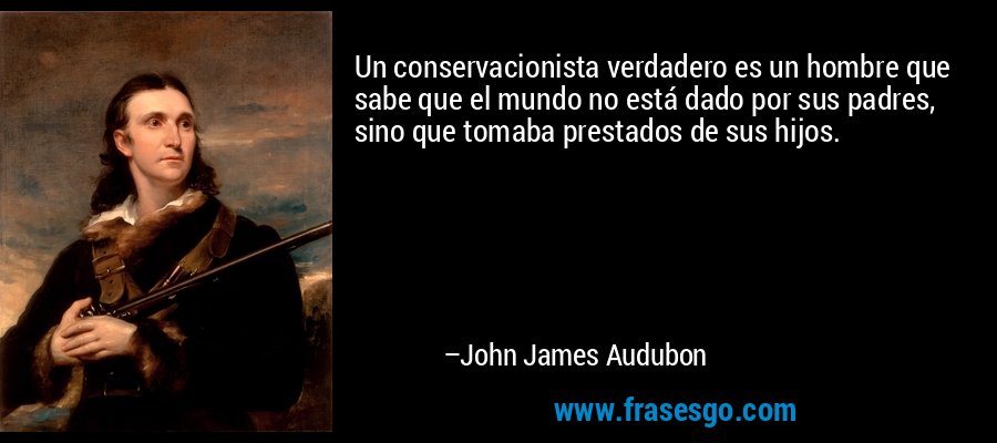 Un conservacionista verdadero es un hombre que sabe que el mundo no está dado por sus padres, sino que tomaba prestados de sus hijos. – John James Audubon