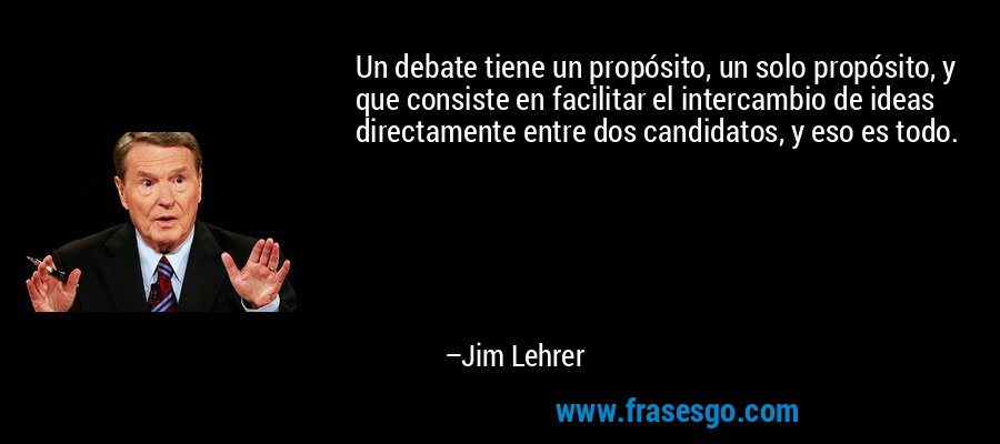 Un debate tiene un propósito, un solo propósito, y que consiste en facilitar el intercambio de ideas directamente entre dos candidatos, y eso es todo. – Jim Lehrer