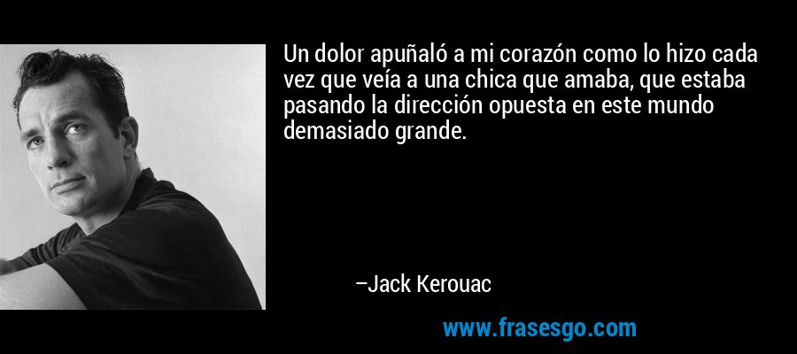Un dolor apuñaló a mi corazón como lo hizo cada vez que veía a una chica que amaba, que estaba pasando la dirección opuesta en este mundo demasiado grande. – Jack Kerouac