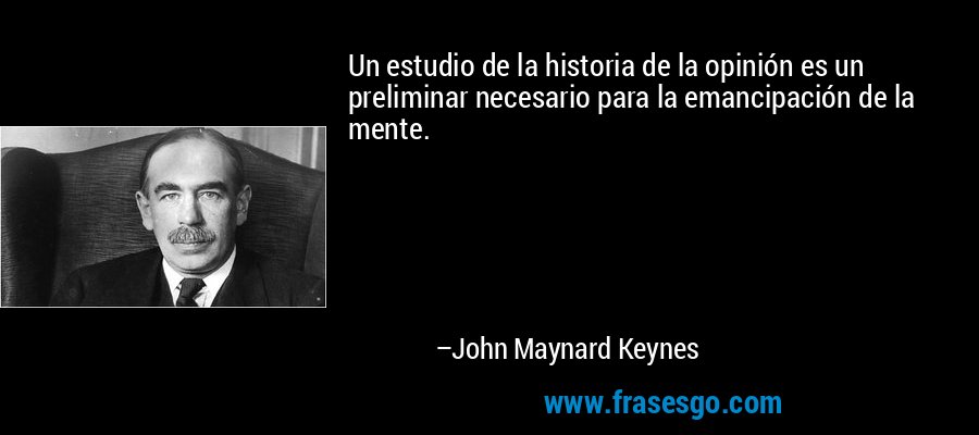 Un estudio de la historia de la opinión es un preliminar necesario para la emancipación de la mente. – John Maynard Keynes