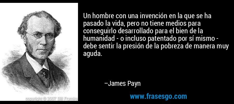 Un hombre con una invención en la que se ha pasado la vida, pero no tiene medios para conseguirlo desarrollado para el bien de la humanidad - o incluso patentado por sí mismo - debe sentir la presión de la pobreza de manera muy aguda. – James Payn