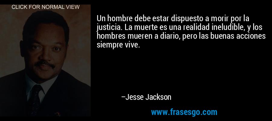 Un hombre debe estar dispuesto a morir por la justicia. La muerte es una realidad ineludible, y los hombres mueren a diario, pero las buenas acciones siempre vive. – Jesse Jackson