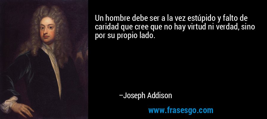 Un hombre debe ser a la vez estúpido y falto de caridad que cree que no hay virtud ni verdad, sino por su propio lado. – Joseph Addison