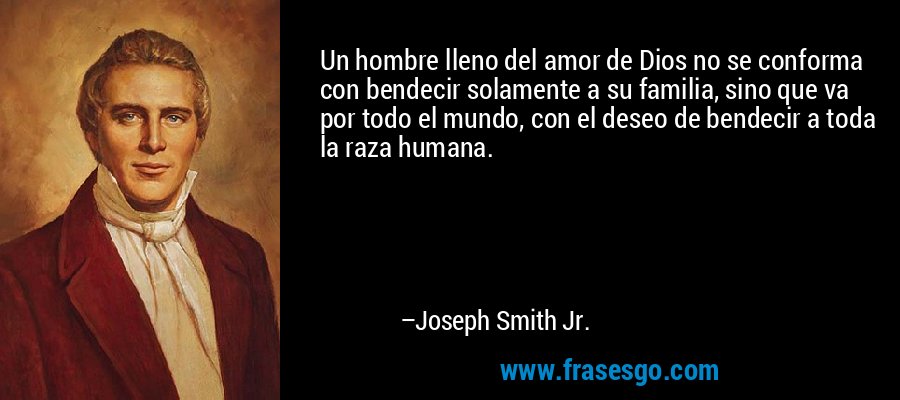 Un hombre lleno del amor de Dios no se conforma con bendecir solamente a su familia, sino que va por todo el mundo, con el deseo de bendecir a toda la raza humana. – Joseph Smith Jr.
