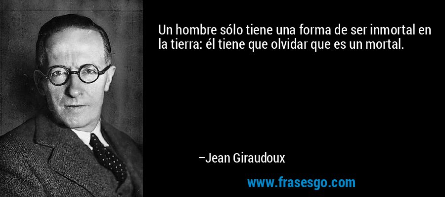 Un hombre sólo tiene una forma de ser inmortal en la tierra: él tiene que olvidar que es un mortal. – Jean Giraudoux
