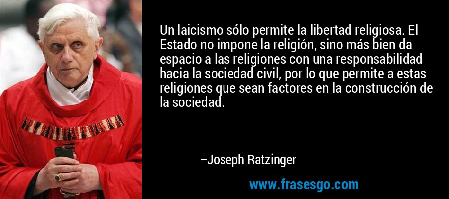 Un laicismo sólo permite la libertad religiosa. El Estado no impone la religión, sino más bien da espacio a las religiones con una responsabilidad hacia la sociedad civil, por lo que permite a estas religiones que sean factores en la construcción de la sociedad. – Joseph Ratzinger