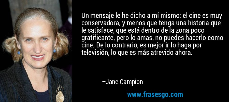 Un mensaje le he dicho a mí mismo: el cine es muy conservadora, y menos que tenga una historia que le satisface, que está dentro de la zona poco gratificante, pero lo amas, no puedes hacerlo como cine. De lo contrario, es mejor ir lo haga por televisión, lo que es más atrevido ahora. – Jane Campion