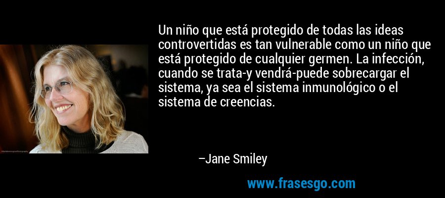 Un niño que está protegido de todas las ideas controvertidas es tan vulnerable como un niño que está protegido de cualquier germen. La infección, cuando se trata-y vendrá-puede sobrecargar el sistema, ya sea el sistema inmunológico o el sistema de creencias. – Jane Smiley