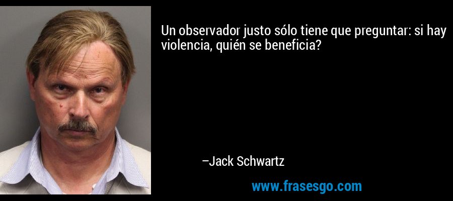 Un observador justo sólo tiene que preguntar: si hay violencia, quién se beneficia? – Jack Schwartz