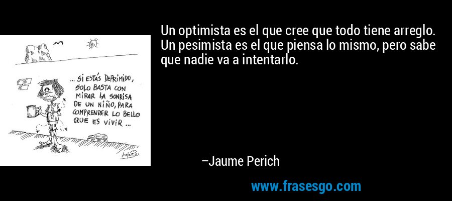 Un optimista es el que cree que todo tiene arreglo. Un pesimista es el que piensa lo mismo, pero sabe que nadie va a intentarlo. – Jaume Perich
