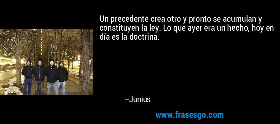 Un precedente crea otro y pronto se acumulan y constituyen la ley. Lo que ayer era un hecho, hoy en día es la doctrina. – Junius