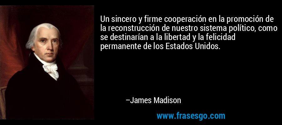 Un sincero y firme cooperación en la promoción de la reconstrucción de nuestro sistema político, como se destinarían a la libertad y la felicidad permanente de los Estados Unidos. – James Madison