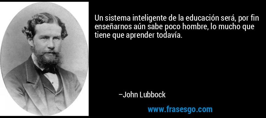 Un sistema inteligente de la educación será, por fin enseñarnos aún sabe poco hombre, lo mucho que tiene que aprender todavía. – John Lubbock