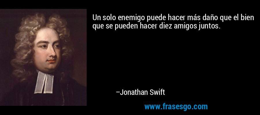 Un solo enemigo puede hacer más daño que el bien que se pueden hacer diez amigos juntos. – Jonathan Swift