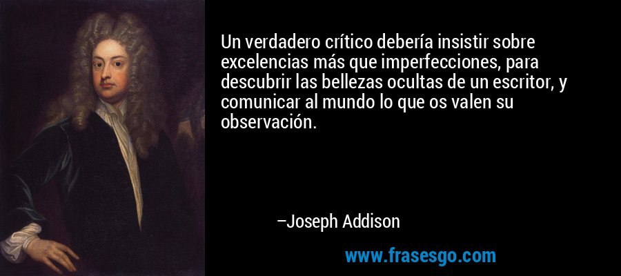 Un verdadero crítico debería insistir sobre excelencias más que imperfecciones, para descubrir las bellezas ocultas de un escritor, y comunicar al mundo lo que os valen su observación. – Joseph Addison