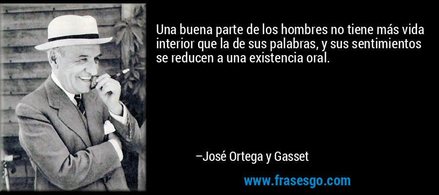 Una buena parte de los hombres no tiene más vida interior que la de sus palabras, y sus sentimientos se reducen a una existencia oral. – José Ortega y Gasset