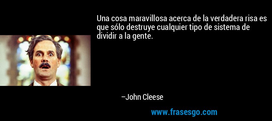 Una cosa maravillosa acerca de la verdadera risa es que sólo destruye cualquier tipo de sistema de dividir a la gente. – John Cleese