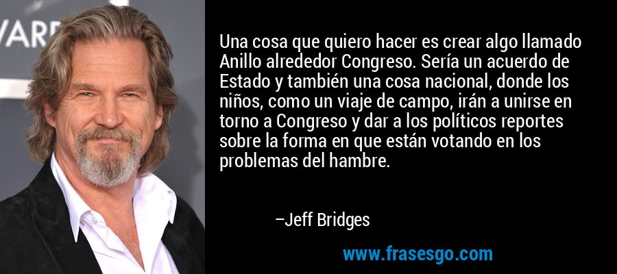 Una cosa que quiero hacer es crear algo llamado Anillo alrededor Congreso. Sería un acuerdo de Estado y también una cosa nacional, donde los niños, como un viaje de campo, irán a unirse en torno a Congreso y dar a los políticos reportes sobre la forma en que están votando en los problemas del hambre. – Jeff Bridges