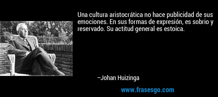 Una cultura aristocrática no hace publicidad de sus emociones. En sus formas de expresión, es sobrio y reservado. Su actitud general es estoica. – Johan Huizinga