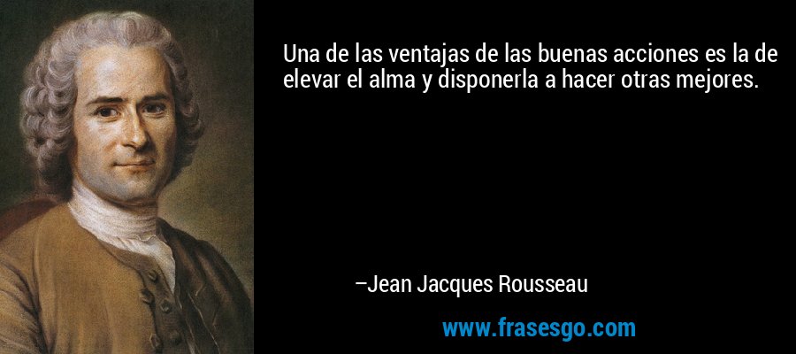 Una de las ventajas de las buenas acciones es la de elevar el alma y disponerla a hacer otras mejores. – Jean Jacques Rousseau