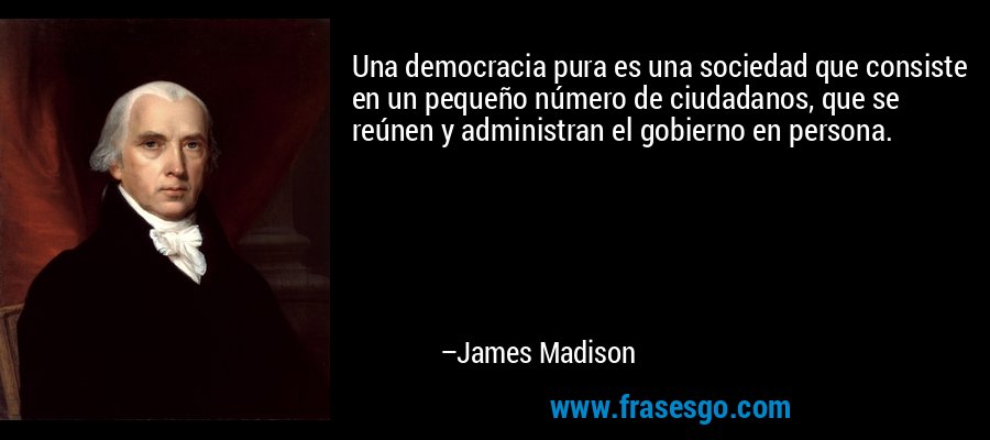 Una democracia pura es una sociedad que consiste en un pequeño número de ciudadanos, que se reúnen y administran el gobierno en persona. – James Madison