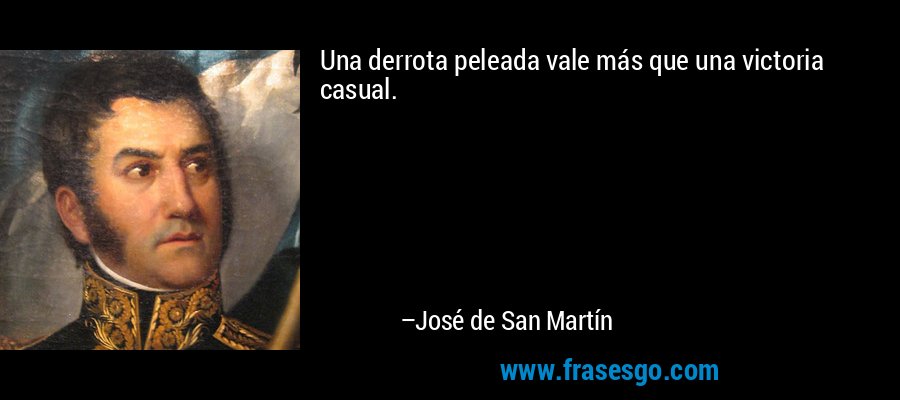 Una derrota peleada vale más que una victoria casual. – José de San Martín