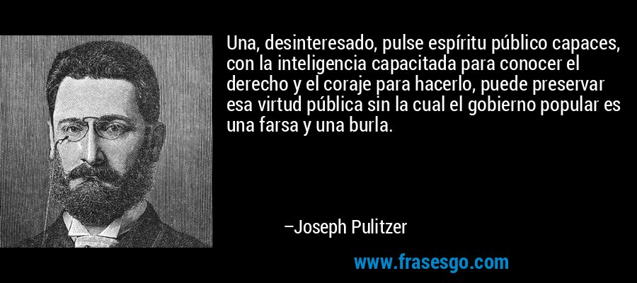 Una, desinteresado, pulse espíritu público capaces, con la inteligencia capacitada para conocer el derecho y el coraje para hacerlo, puede preservar esa virtud pública sin la cual el gobierno popular es una farsa y una burla. – Joseph Pulitzer