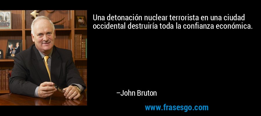 Una detonación nuclear terrorista en una ciudad occidental destruiría toda la confianza económica. – John Bruton