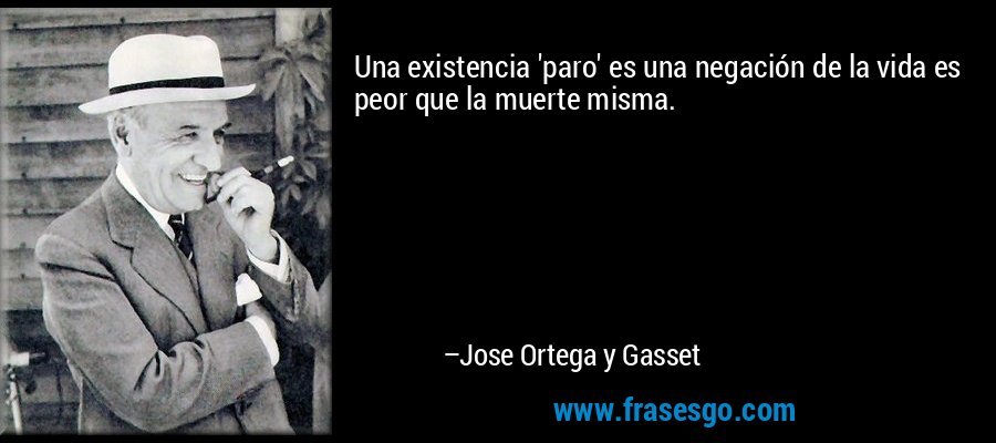 Una existencia 'paro' es una negación de la vida es peor que la muerte misma. – Jose Ortega y Gasset