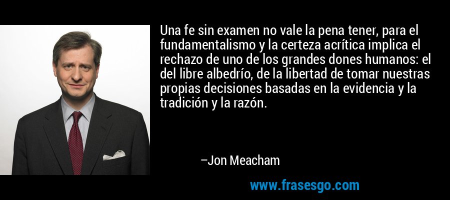 Una fe sin examen no vale la pena tener, para el fundamentalismo y la certeza acrítica implica el rechazo de uno de los grandes dones humanos: el del libre albedrío, de la libertad de tomar nuestras propias decisiones basadas en la evidencia y la tradición y la razón. – Jon Meacham