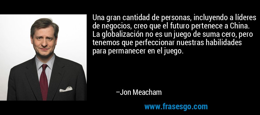 Una gran cantidad de personas, incluyendo a líderes de negocios, creo que el futuro pertenece a China. La globalización no es un juego de suma cero, pero tenemos que perfeccionar nuestras habilidades para permanecer en el juego. – Jon Meacham