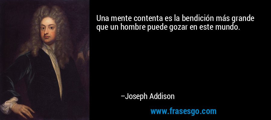 Una mente contenta es la bendición más grande que un hombre puede gozar en este mundo. – Joseph Addison