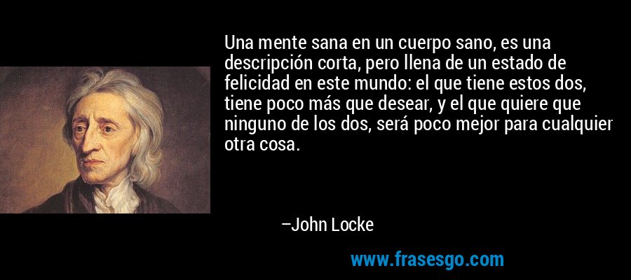 Una mente sana en un cuerpo sano, es una descripción corta, pero llena de un estado de felicidad en este mundo: el que tiene estos dos, tiene poco más que desear, y el que quiere que ninguno de los dos, será poco mejor para cualquier otra cosa. – John Locke