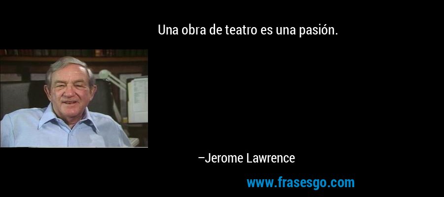 Una obra de teatro es una pasión. – Jerome Lawrence