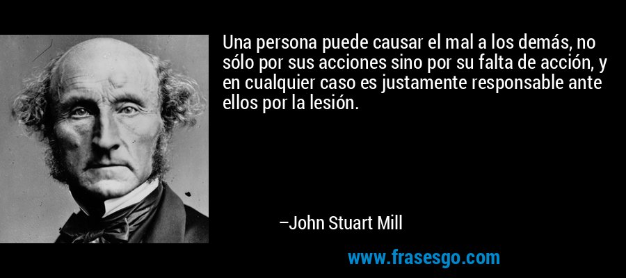 Una persona puede causar el mal a los demás, no sólo por sus acciones sino por su falta de acción, y en cualquier caso es justamente responsable ante ellos por la lesión. – John Stuart Mill
