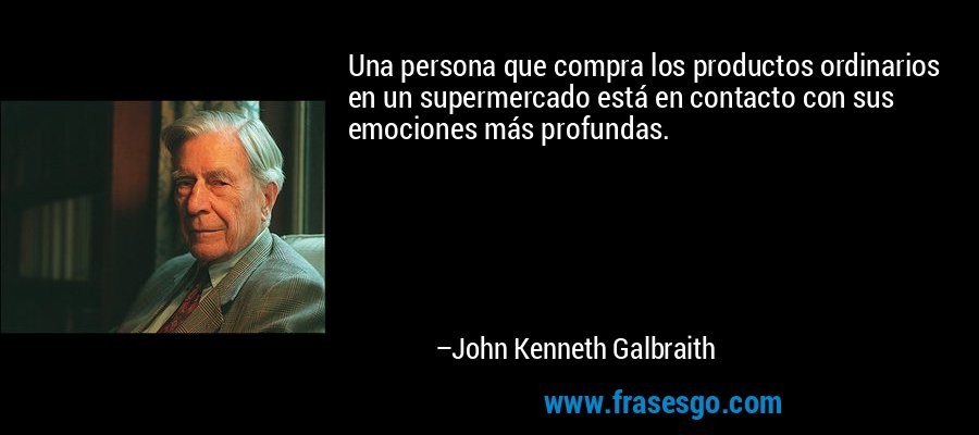 Una persona que compra los productos ordinarios en un supermercado está en contacto con sus emociones más profundas. – John Kenneth Galbraith