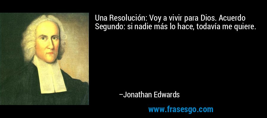 Una Resolución: Voy a vivir para Dios. Acuerdo Segundo: si nadie más lo hace, todavía me quiere. – Jonathan Edwards
