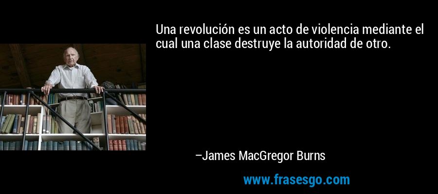 Una revolución es un acto de violencia mediante el cual una clase destruye la autoridad de otro. – James MacGregor Burns